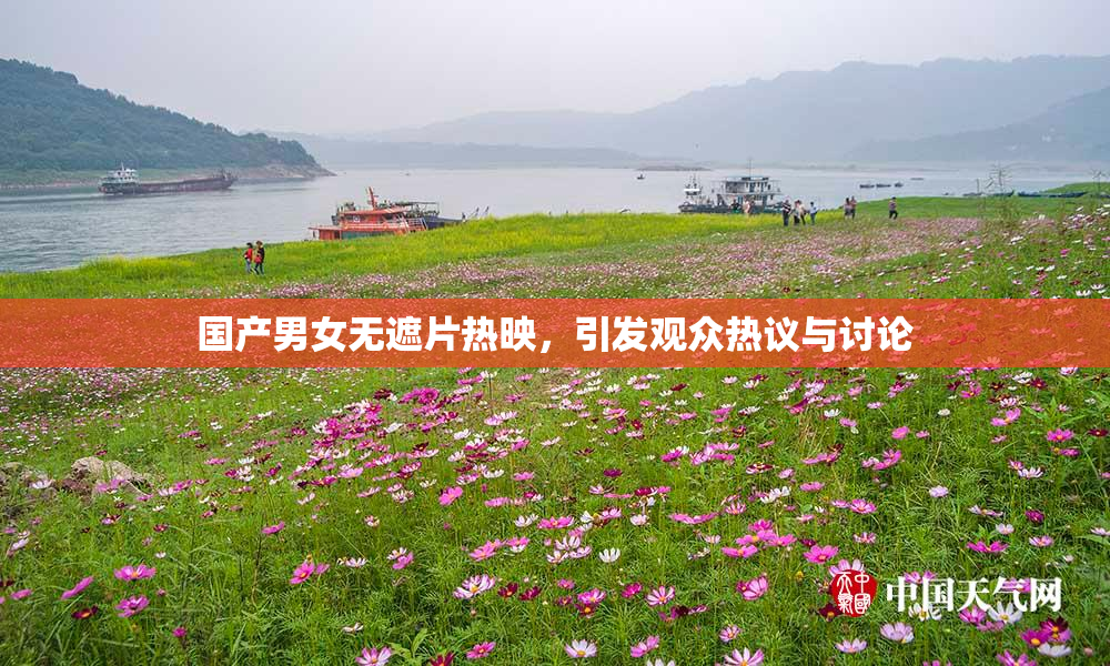 国产男女无遮片热映，引发观众热议与讨论