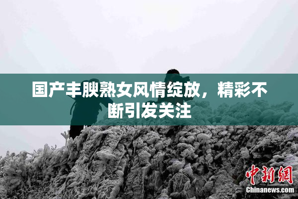 国产丰腴熟女风情绽放，精彩不断引发关注