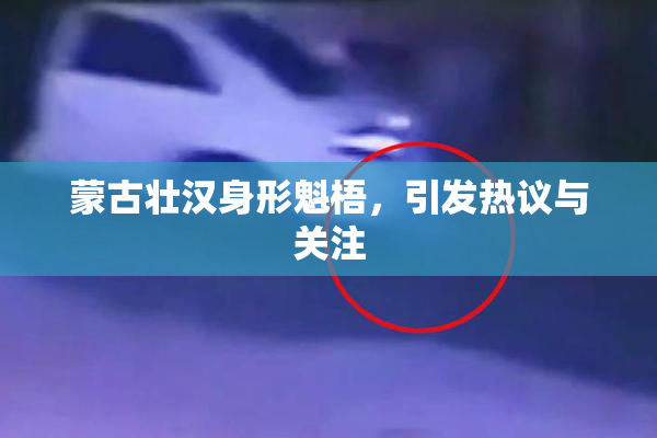 蒙古壮汉身形魁梧，引发热议与关注