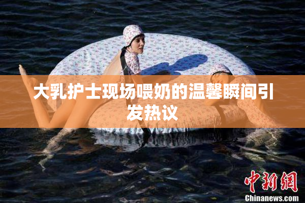 大乳护士现场喂奶的温馨瞬间引发热议