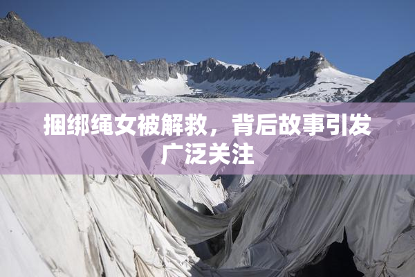 捆绑绳女被解救，背后故事引发广泛关注
