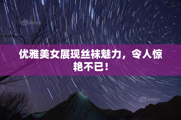优雅美女展现丝袜魅力，令人惊艳不已！