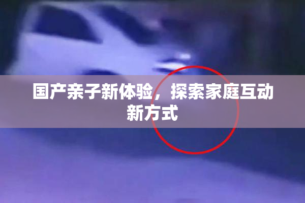 国产亲子新体验，探索家庭互动新方式