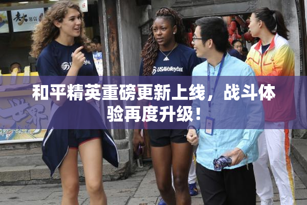 和平精英重磅更新上线，战斗体验再度升级！