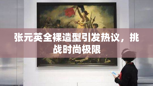 张元英全裸造型引发热议，挑战时尚极限