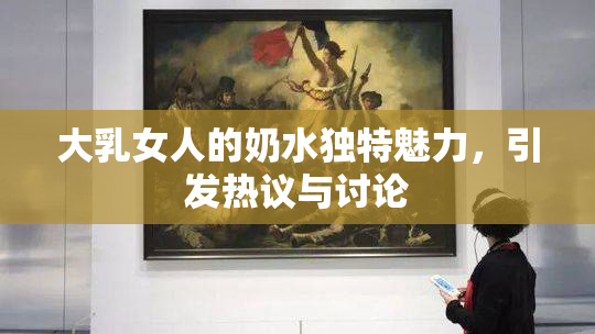 大乳女人的奶水独特魅力，引发热议与讨论