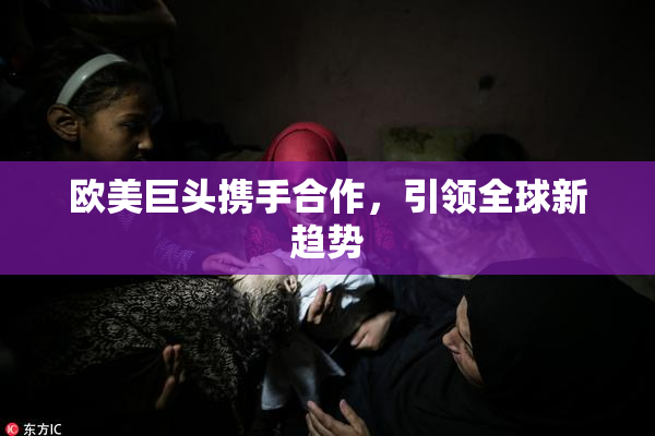 欧美巨头携手合作，引领全球新趋势