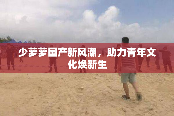 少萝萝国产新风潮，助力青年文化焕新生