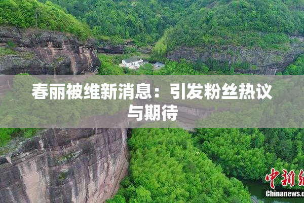 春丽被维新消息：引发粉丝热议与期待