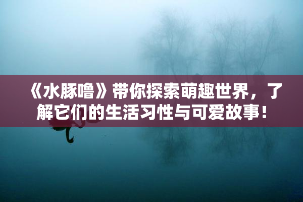 《水豚噜》带你探索萌趣世界，了解它们的生活习性与可爱故事！