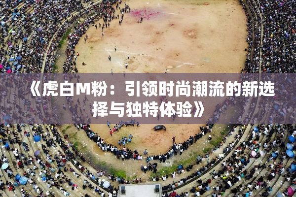 《虎白M粉：引领时尚潮流的新选择与独特体验》