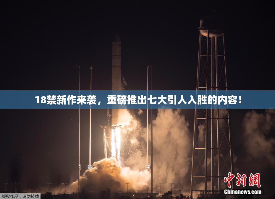 18禁新作来袭，重磅推出七大引人入胜的内容！
