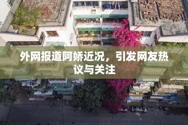 外网报道阿娇近况，引发网友热议与关注