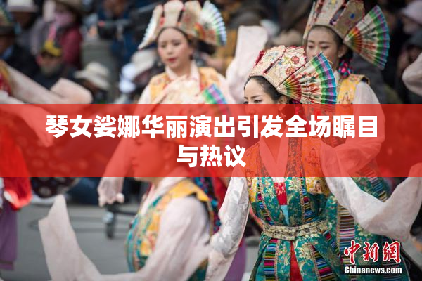 琴女娑娜华丽演出引发全场瞩目与热议