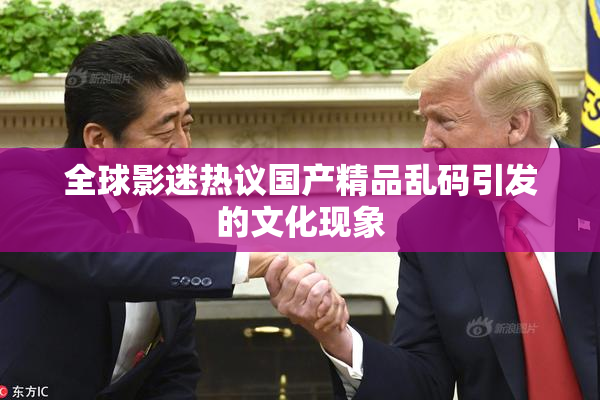 全球影迷热议国产精品乱码引发的文化现象
