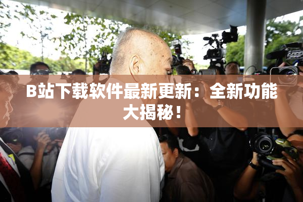 B站下载软件最新更新：全新功能大揭秘！