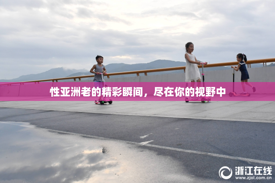 性亚洲老的精彩瞬间，尽在你的视野中