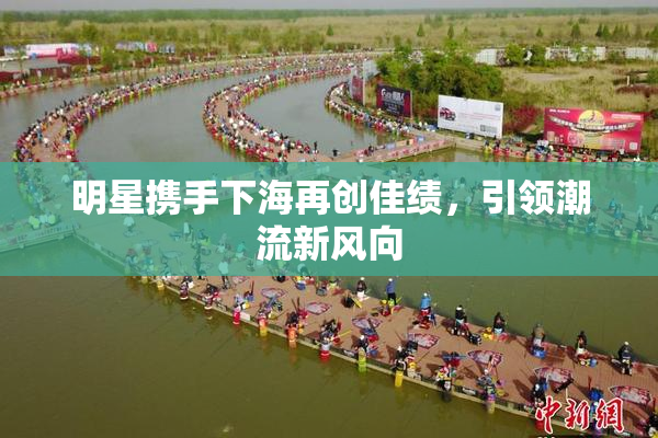 明星携手下海再创佳绩，引领潮流新风向