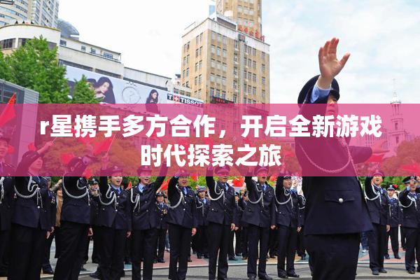 r星携手多方合作，开启全新游戏时代探索之旅