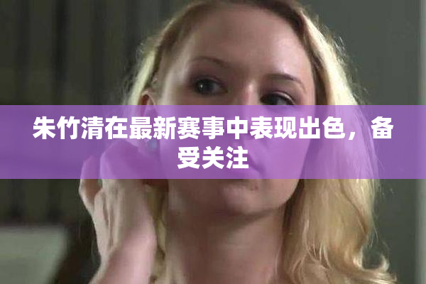朱竹清在最新赛事中表现出色，备受关注