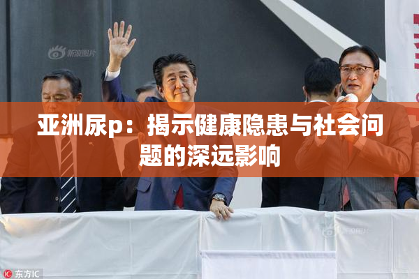 亚洲尿p：揭示健康隐患与社会问题的深远影响