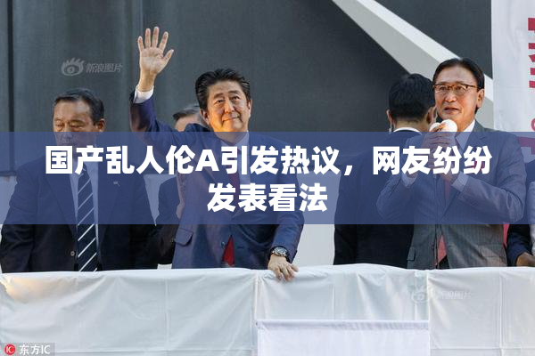 国产乱人伦A引发热议，网友纷纷发表看法