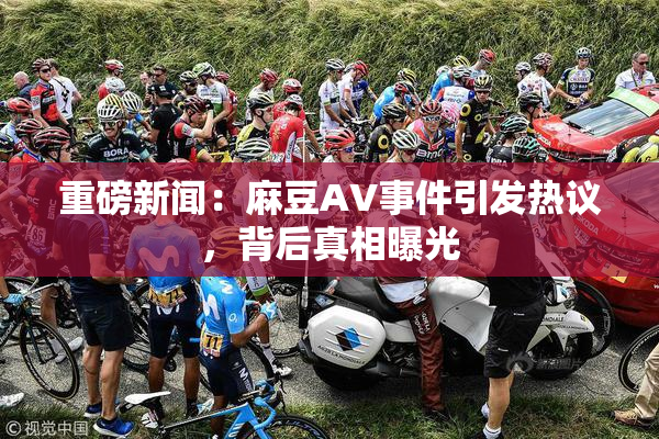 重磅新闻：麻豆AV事件引发热议，背后真相曝光