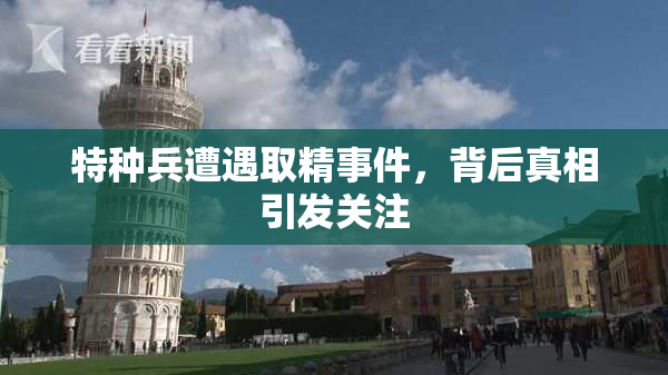 特种兵遭遇取精事件，背后真相引发关注