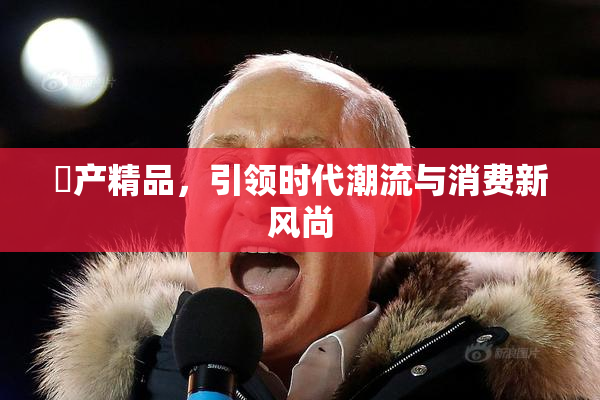 囯产精品，引领时代潮流与消费新风尚
