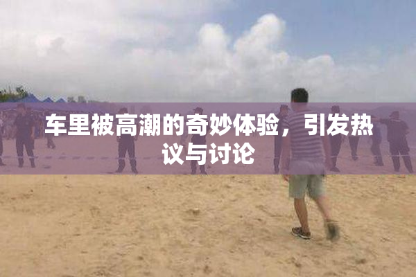 车里被高潮的奇妙体验，引发热议与讨论