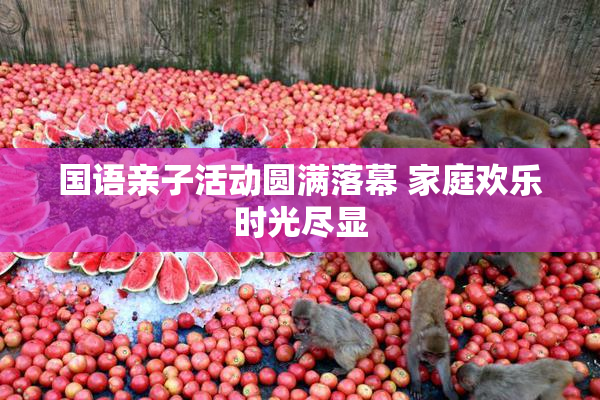 国语亲子活动圆满落幕 家庭欢乐时光尽显