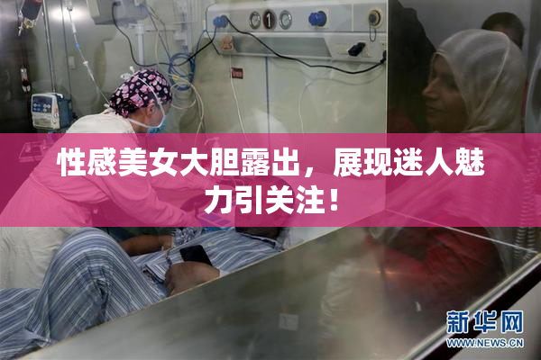 性感美女大胆露出，展现迷人魅力引关注！