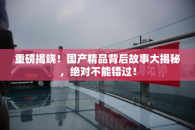 重磅揭晓！国产精品背后故事大揭秘，绝对不能错过！