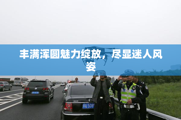 丰满浑圆魅力绽放，尽显迷人风姿