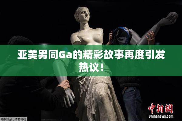 亚美男同Ga的精彩故事再度引发热议！