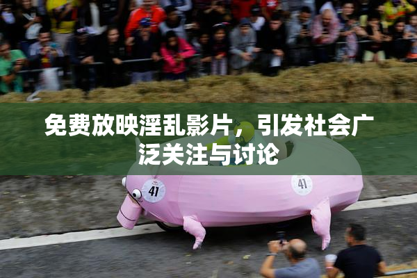 免费放映淫乱影片，引发社会广泛关注与讨论