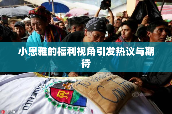 小恩雅的福利视角引发热议与期待