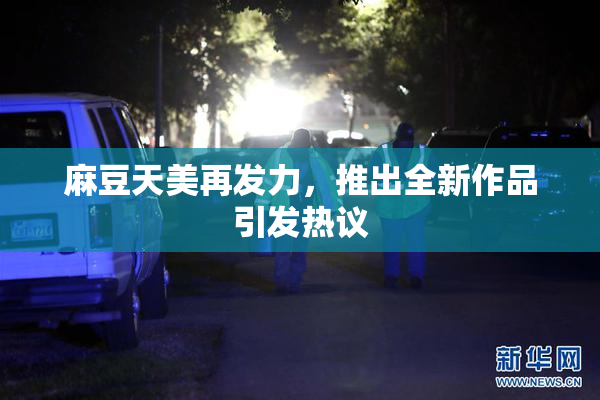 麻豆天美再发力，推出全新作品引发热议