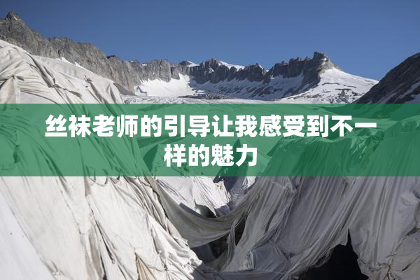 丝袜老师的引导让我感受到不一样的魅力