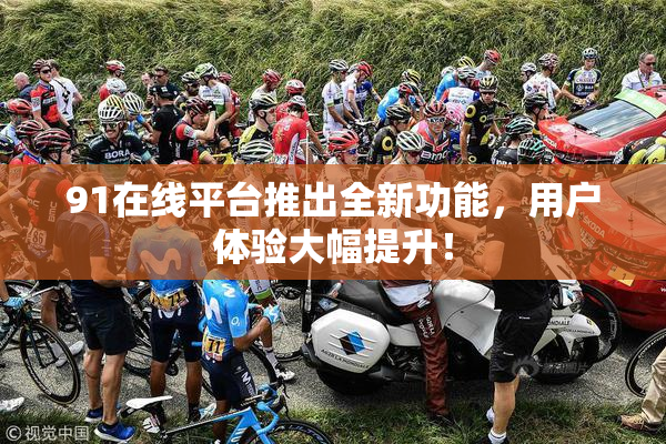 91在线平台推出全新功能，用户体验大幅提升！