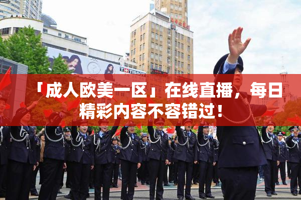 「成人欧美一区」在线直播，每日精彩内容不容错过！