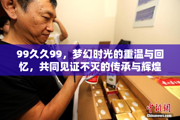 99久久99，梦幻时光的重温与回忆，共同见证不灭的传承与辉煌。