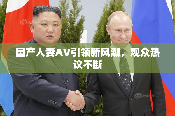 国产人妻AV引领新风潮，观众热议不断
