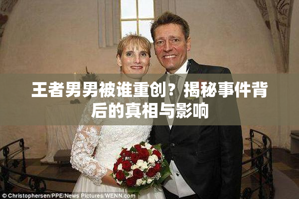 王者男男被谁重创？揭秘事件背后的真相与影响