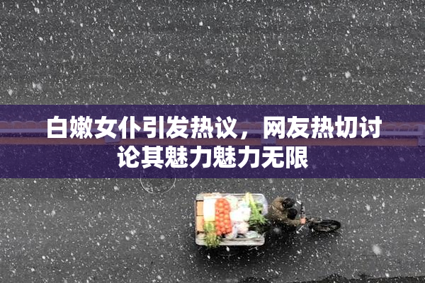 白嫩女仆引发热议，网友热切讨论其魅力魅力无限