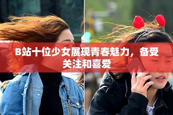 B站十位少女展现青春魅力，备受关注和喜爱