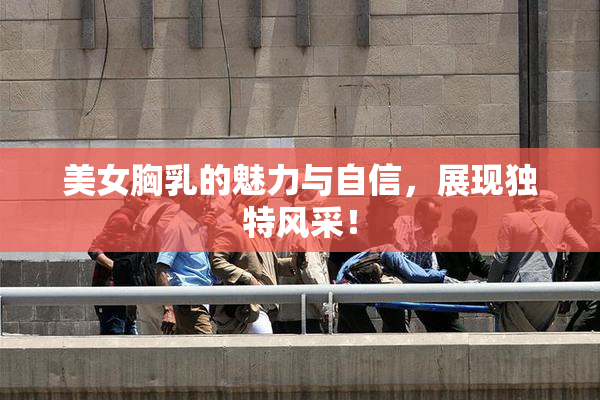 美女胸乳的魅力与自信，展现独特风采！