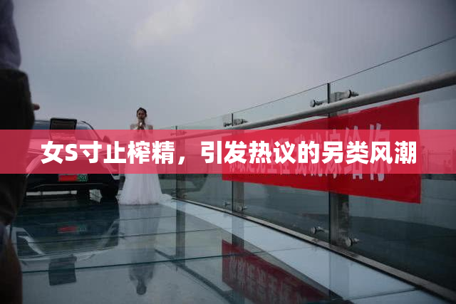 女S寸止榨精，引发热议的另类风潮