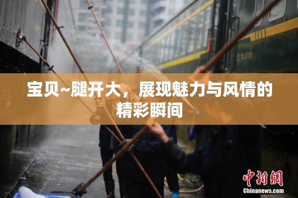 宝贝~腿开大，展现魅力与风情的精彩瞬间