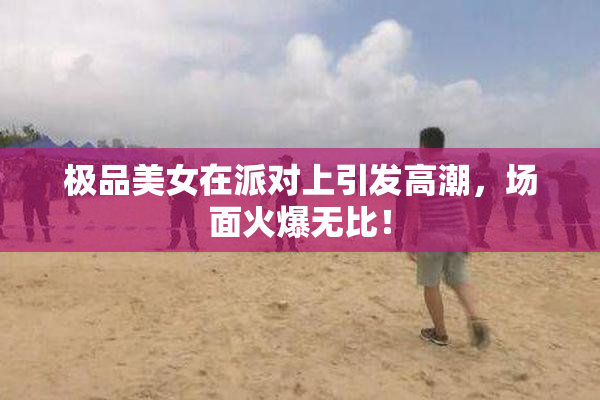 极品美女在派对上引发高潮，场面火爆无比！